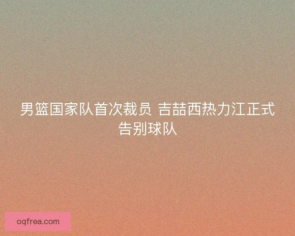 男篮国家队首次裁员 吉喆西热力江正式告别球队