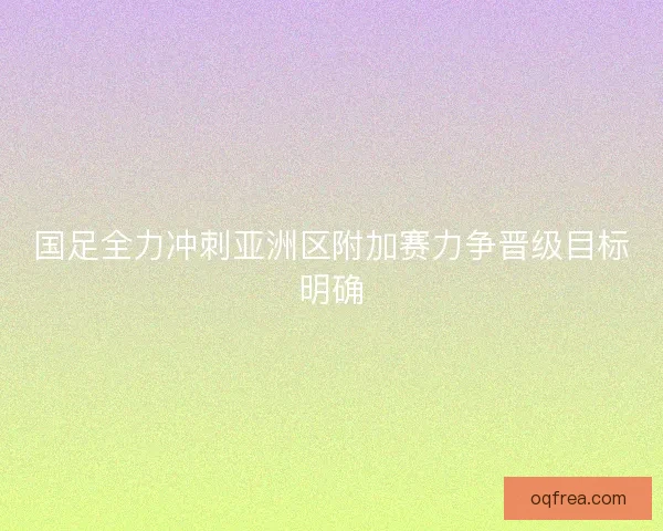 国足全力冲刺亚洲区附加赛力争晋级目标明确