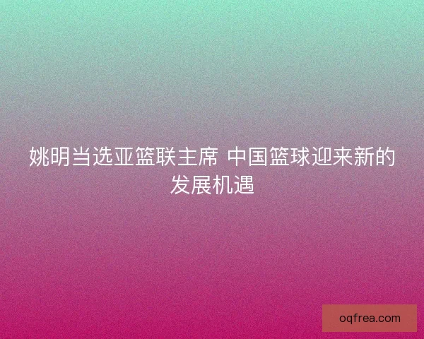 姚明当选亚篮联主席 中国篮球迎来新的发展机遇